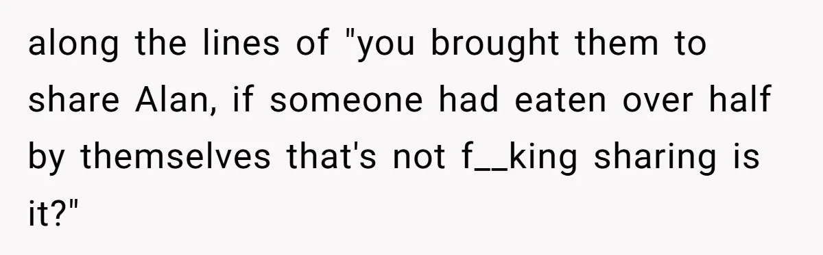 along the lines of "you brought them to share Alan, if someone had eaten over half by themselves that's not f__king sharing is it?"
