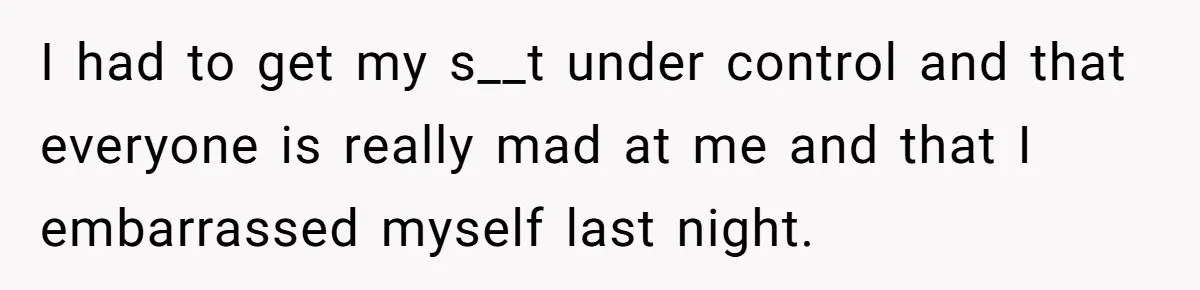 I had to get my s__t under control and that everyone is really mad at me and that I embarrassed myself last night.