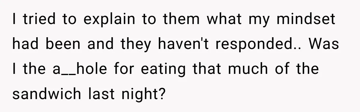 I tried to explain to them what my mindset had been and they haven't responded.. Was I the a__hole for eating that much of the sandwich last night?