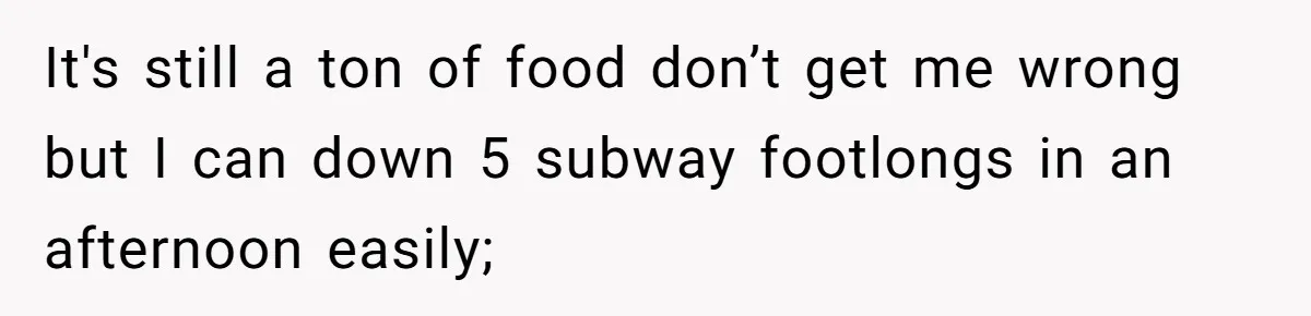 It's still a ton of food don’t get me wrong but I can down 5 subway footlongs in an afternoon easily;