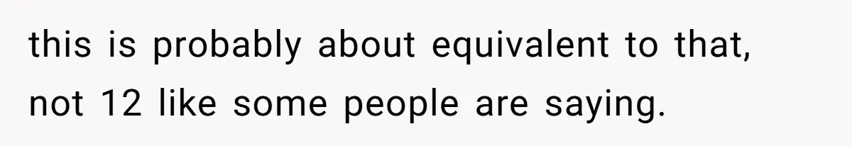 this is probably about equivalent to that, not 12 like some people are saying.