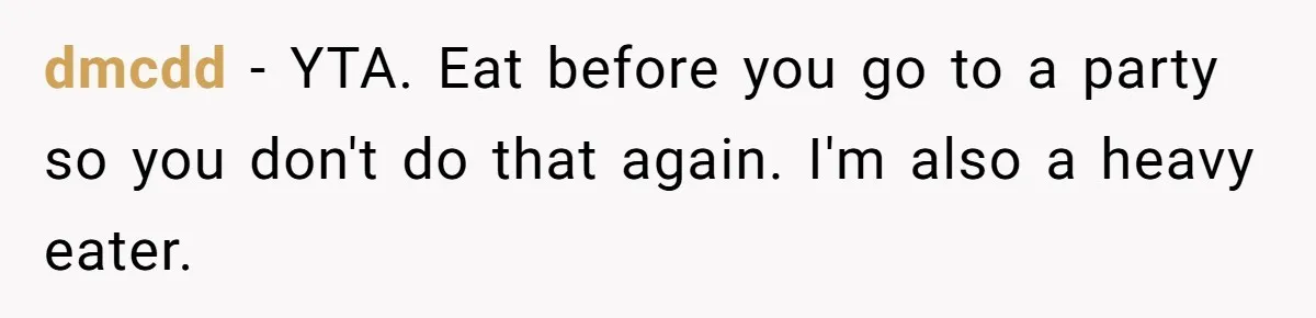 dmcdd − YTA. Eat before you go to a party so you don't do that again. I'm also a heavy eater.