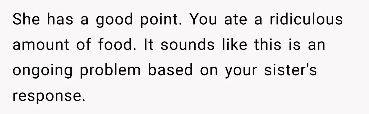 She has a good point. You ate a ridiculous amount of food. It sounds like this is an ongoing problem based on your sister's response.