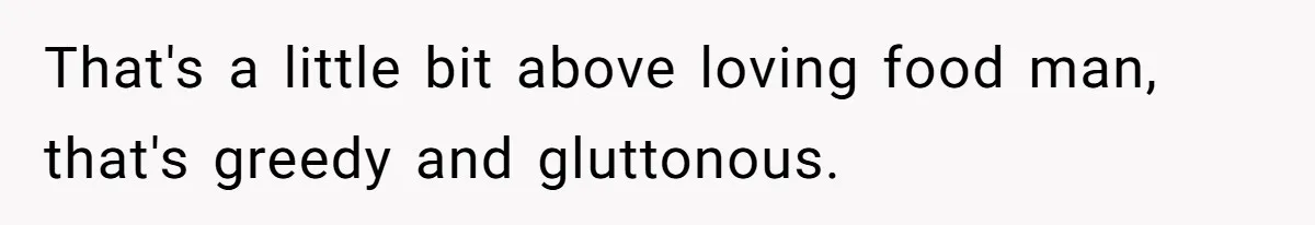 That's a little bit above loving food man, that's greedy and gluttonous.