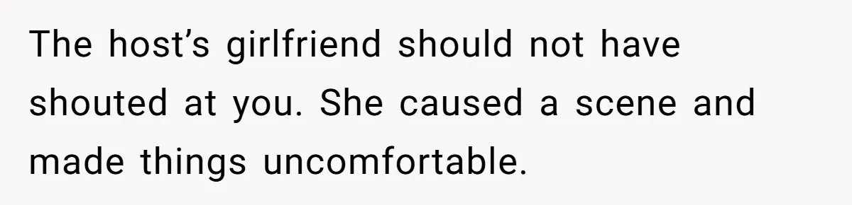 The host’s girlfriend should not have shouted at you. She caused a scene and made things uncomfortable.