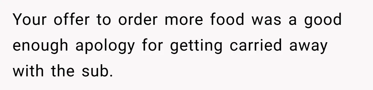 Your offer to order more food was a good enough apology for getting carried away with the sub.