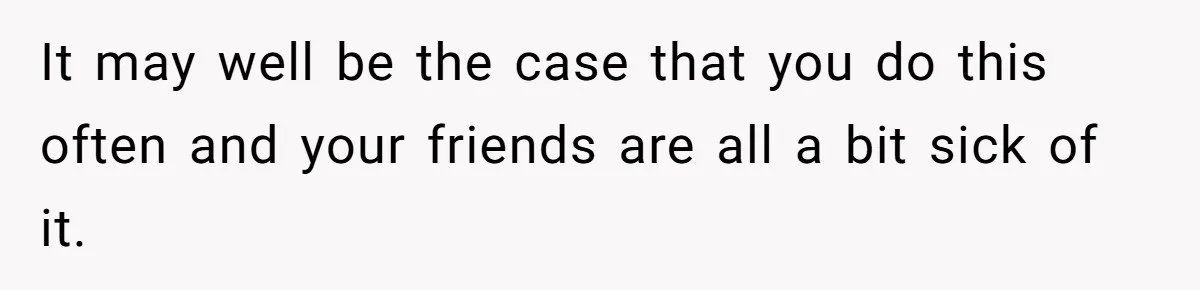It may well be the case that you do this often and your friends are all a bit sick of it.