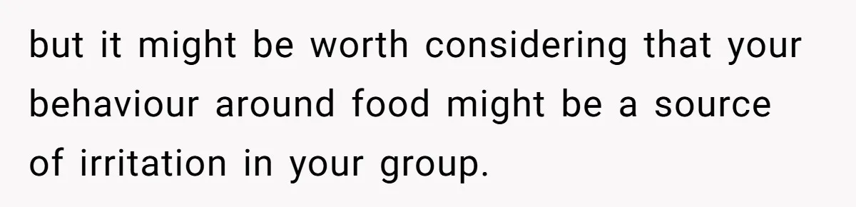 but it might be worth considering that your behaviour around food might be a source of irritation in your group.