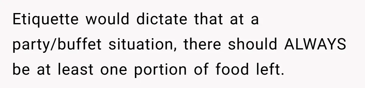 Etiquette would dictate that at a party/buffet situation, there should ALWAYS be at least one portion of food left.