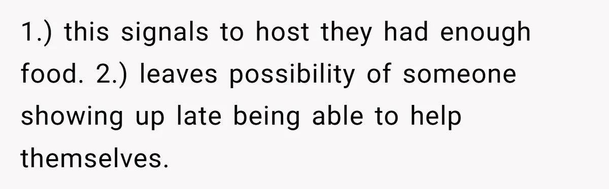 1.) this signals to host they had enough food. 2.) leaves possibility of someone showing up late being able to help themselves.