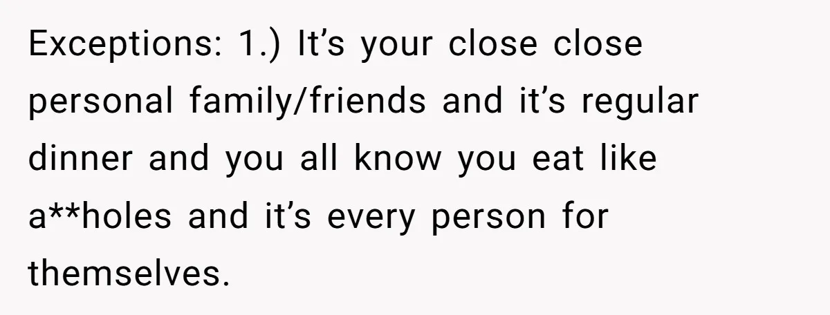 Exceptions: 1.) It’s your close close personal family/friends and it’s regular dinner and you all know you eat like a**holes and it’s every person for themselves.