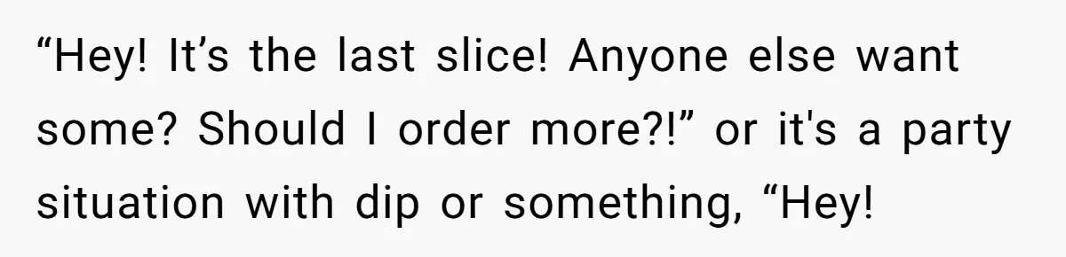 “Hey! It’s the last slice! Anyone else want some? Should I order more?!” or it's a party situation with dip or something, “Hey!