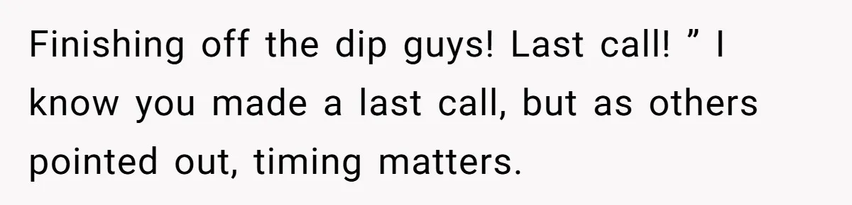Finishing off the dip guys! Last call! ” I know you made a last call, but as others pointed out, timing matters.