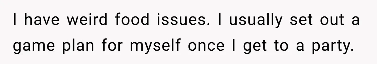 I have weird food issues. I usually set out a game plan for myself once I get to a party.