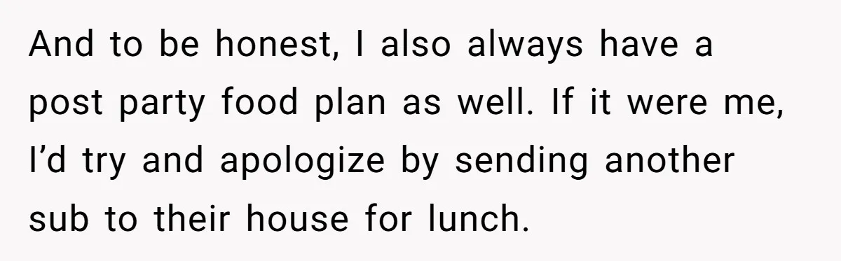 And to be honest, I also always have a post party food plan as well. If it were me, I’d try and apologize by sending another sub to their house...