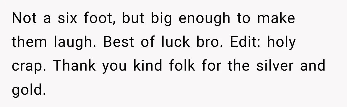 Not a six foot, but big enough to make them laugh. Best of luck bro. Edit: holy crap. Thank you kind folk for the silver and gold.