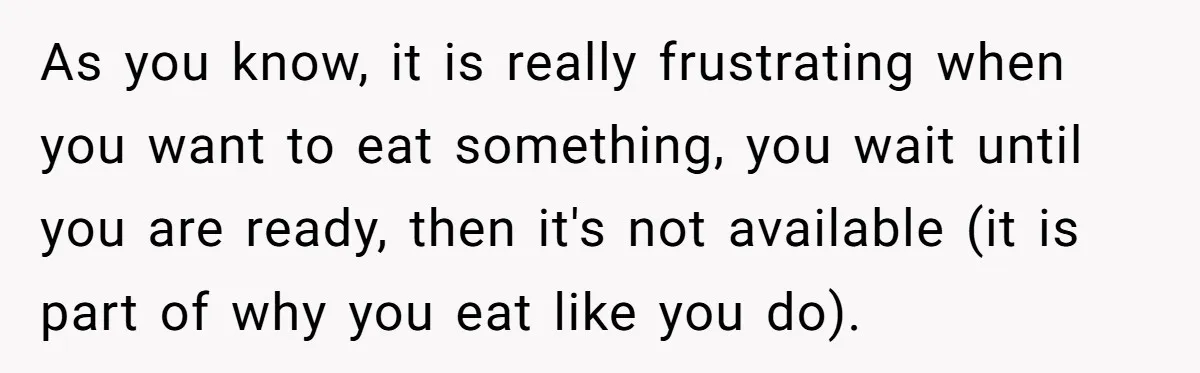As you know, it is really frustrating when you want to eat something, you wait until you are ready, then it's not available (it is part of why you eat...
