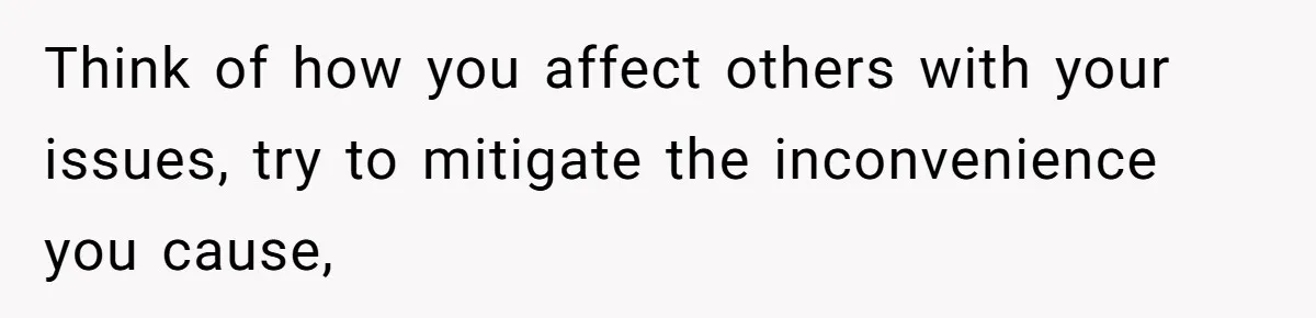 Think of how you affect others with your issues, try to mitigate the inconvenience you cause,