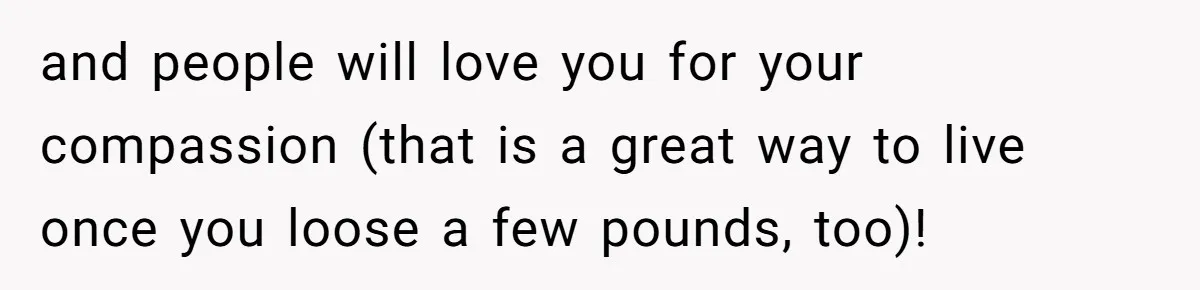 and people will love you for your compassion (that is a great way to live once you loose a few pounds, too)!