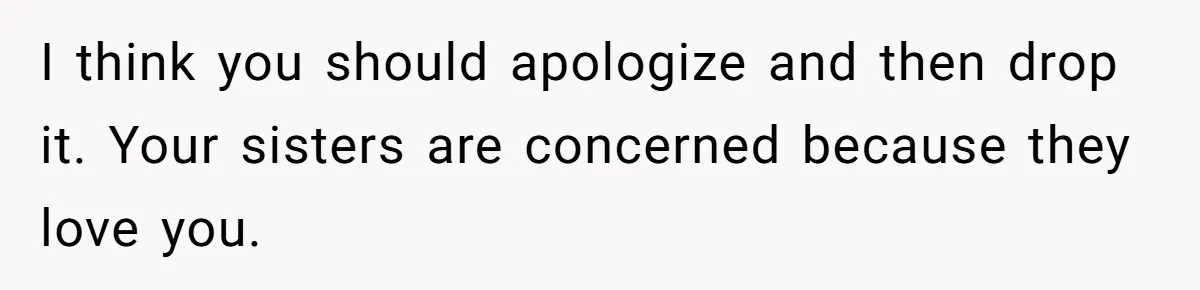 I think you should apologize and then drop it. Your sisters are concerned because they love you.