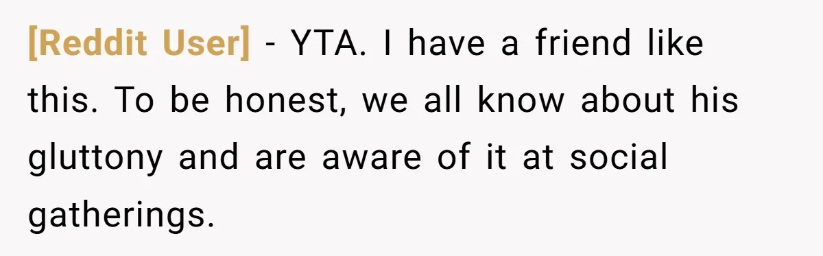 [Reddit User] − YTA. I have a friend like this. To be honest, we all know about his gluttony and are aware of it at social gatherings.