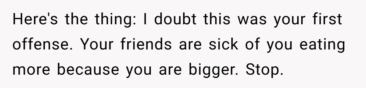 Here's the thing: I doubt this was your first offense. Your friends are sick of you eating more because you are bigger. Stop.