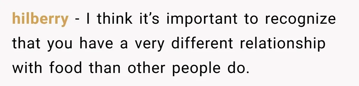 hilberry − I think it’s important to recognize that you have a very different relationship with food than other people do.