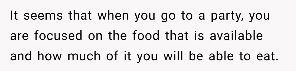 It seems that when you go to a party, you are focused on the food that is available and how much of it you will be able to eat.