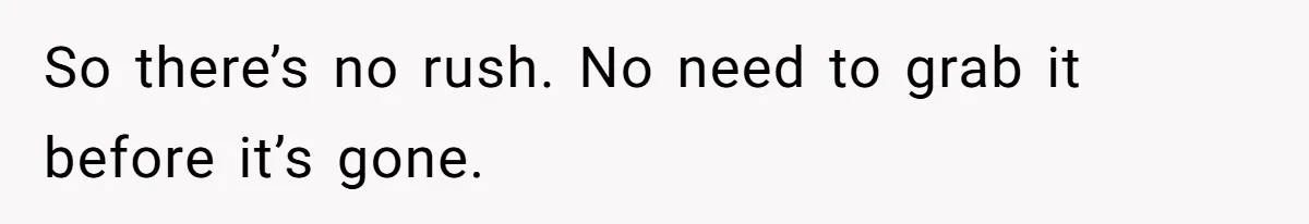So there’s no rush. No need to grab it before it’s gone.