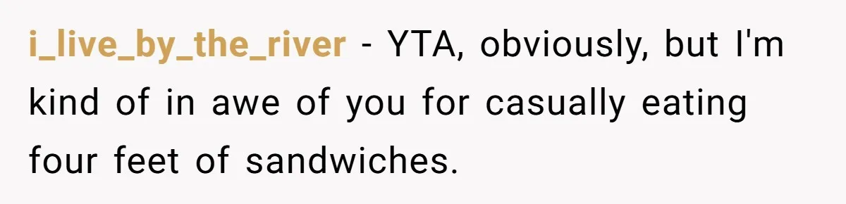 i_live_by_the_river − YTA, obviously, but I'm kind of in awe of you for casually eating four feet of sandwiches.