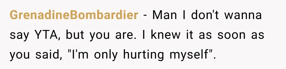 GrenadineBombardier − Man I don't wanna say YTA, but you are. I knew it as soon as you said, "I'm only hurting myself".
