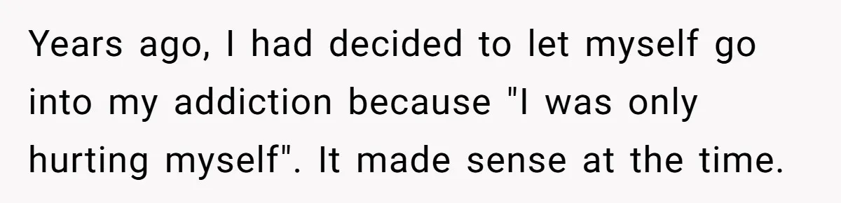 Years ago, I had decided to let myself go into my addiction because "I was only hurting myself". It made sense at the time.
