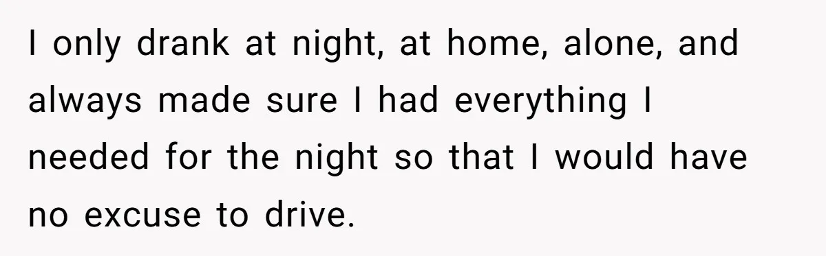 I only drank at night, at home, alone, and always made sure I had everything I needed for the night so that I would have no excuse to drive.