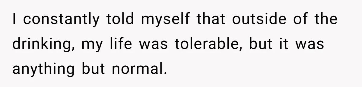 I constantly told myself that outside of the drinking, my life was tolerable, but it was anything but normal.