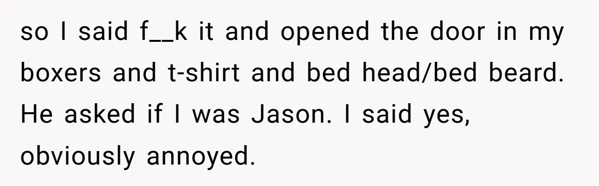 so I said f__k it and opened the door in my boxers and t-shirt and bed head/bed beard. He asked if I was Jason. I said yes, obviously annoyed.