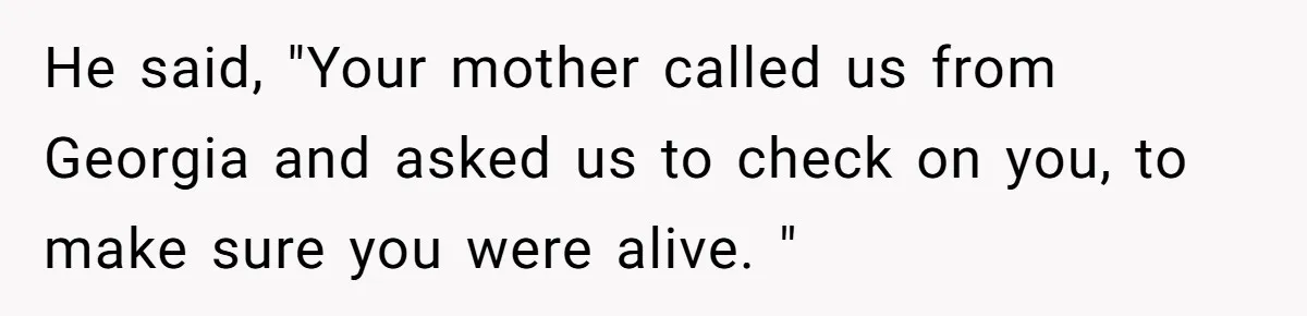 He said, "Your mother called us from Georgia and asked us to check on you, to make sure you were alive. "