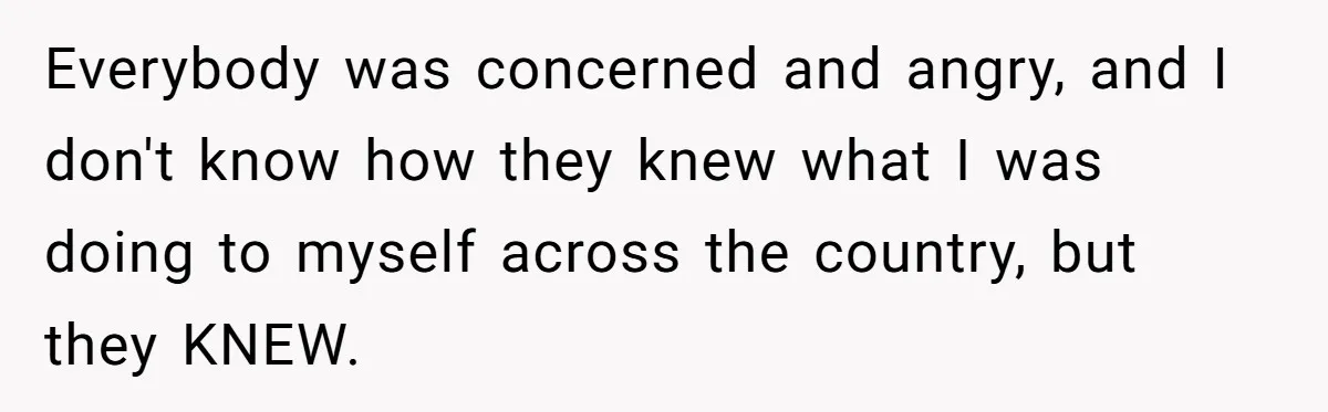 Everybody was concerned and angry, and I don't know how they knew what I was doing to myself across the country, but they KNEW.