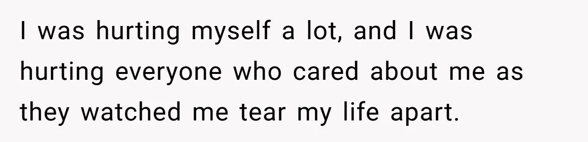 I was hurting myself a lot, and I was hurting everyone who cared about me as they watched me tear my life apart.