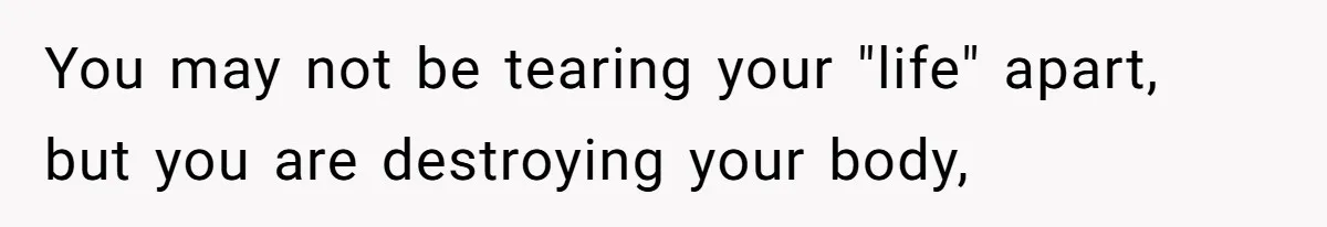 You may not be tearing your "life" apart, but you are destroying your body,