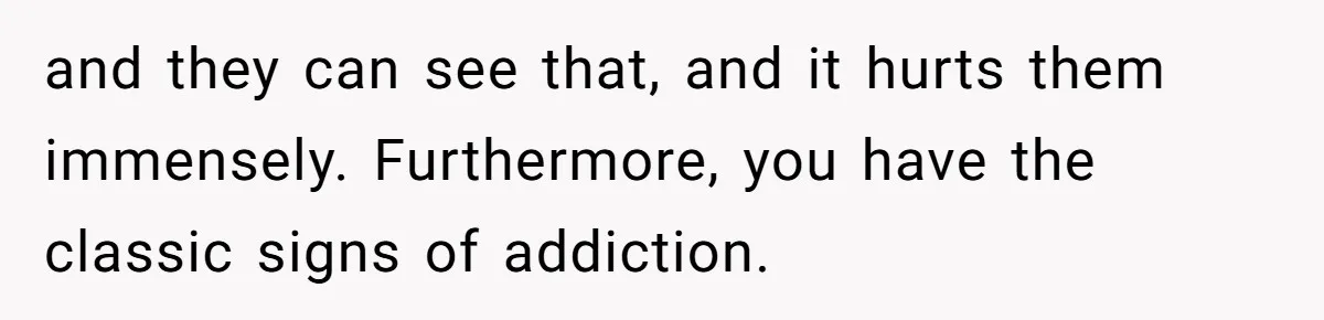 and they can see that, and it hurts them immensely. Furthermore, you have the classic signs of addiction.