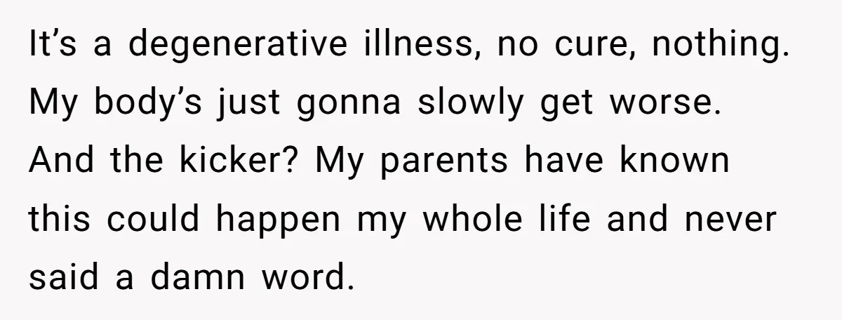 It’s a degenerative illness, no cure, nothing. My body’s just gonna slowly get worse. And the kicker? My parents have known this could happen my whole life and never said...