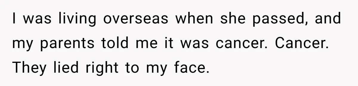 I was living overseas when she passed, and my parents told me it was cancer. Cancer. They lied right to my face.