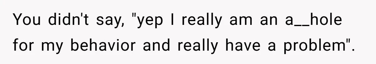 You didn't say, "yep I really am an a__hole for my behavior and really have a problem".