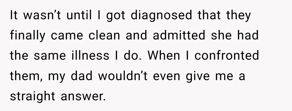 It wasn’t until I got diagnosed that they finally came clean and admitted she had the same illness I do. When I confronted them, my dad wouldn’t even give me...