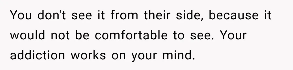 You don't see it from their side, because it would not be comfortable to see. Your addiction works on your mind.
