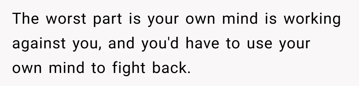 The worst part is your own mind is working against you, and you'd have to use your own mind to fight back.