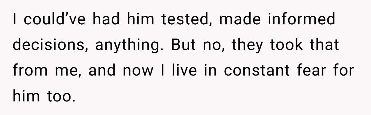 I could’ve had him tested, made informed decisions, anything. But no, they took that from me, and now I live in constant fear for him too.
