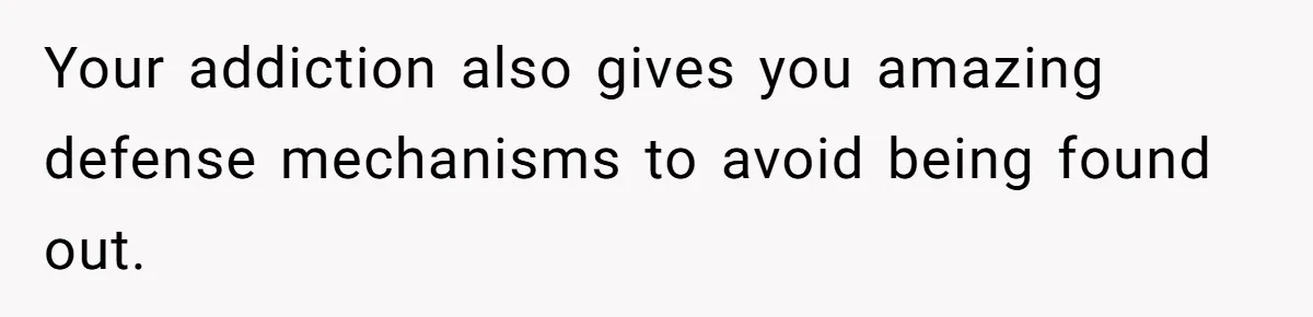 Your addiction also gives you amazing defense mechanisms to avoid being found out.
