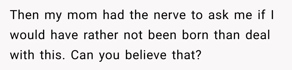 Then my mom had the nerve to ask me if I would have rather not been born than deal with this. Can you believe that?