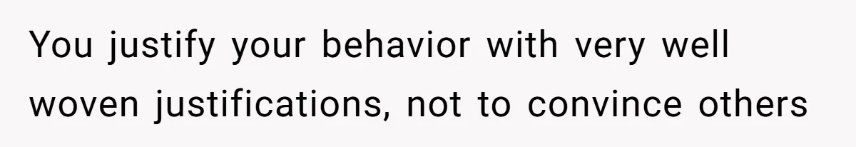 You justify your behavior with very well woven justifications, not to convince others